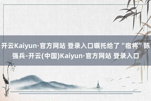 开云Kaiyun·官方网站 登录入口嘱托给了“宿将”陈强兵-开云(中国)Kaiyun·官方网站 登录入口