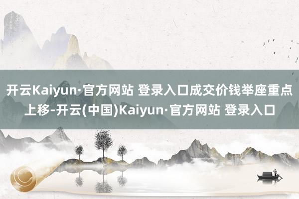 开云Kaiyun·官方网站 登录入口成交价钱举座重点上移-开云(中国)Kaiyun·官方网站 登录入口