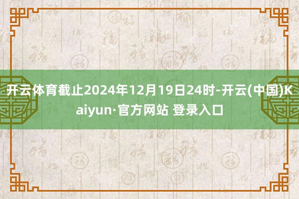 开云体育截止2024年12月19日24时-开云(中国)Kaiyun·官方网站 登录入口