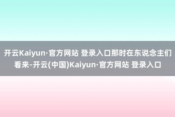 开云Kaiyun·官方网站 登录入口那时在东说念主们看来-开云(中国)Kaiyun·官方网站 登录入口