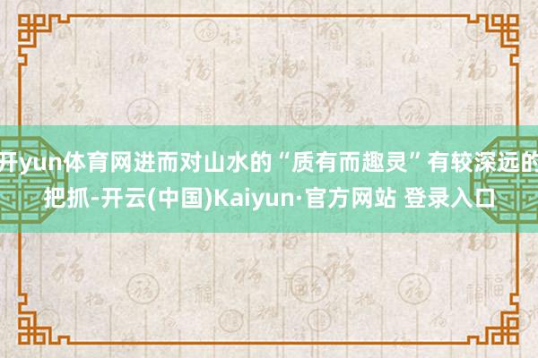 开yun体育网进而对山水的“质有而趣灵”有较深远的把抓-开云(中国)Kaiyun·官方网站 登录入口