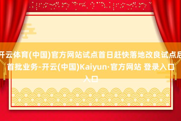 开云体育(中国)官方网站试点首日赶快落地改良试点后首批业务-开云(中国)Kaiyun·官方网站 登录入口