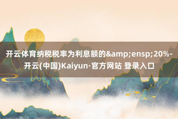 开云体育纳税税率为利息额的 20%-开云(中国)Kaiyun·官方网站 登录入口