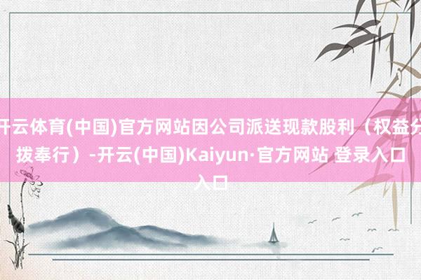 开云体育(中国)官方网站因公司派送现款股利(权益分拨奉行)-开云(中国)Kaiyun·官方网站 登录入口