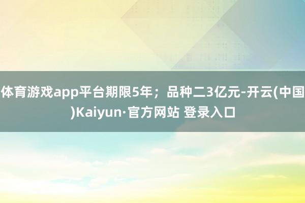 体育游戏app平台期限5年；品种二3亿元-开云(中国)Kaiyun·官方网站 登录入口