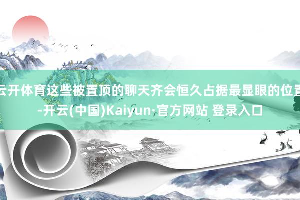 云开体育这些被置顶的聊天齐会恒久占据最显眼的位置-开云(中国)Kaiyun·官方网站 登录入口