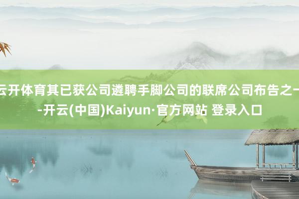 云开体育其已获公司遴聘手脚公司的联席公司布告之一-开云(中国)Kaiyun·官方网站 登录入口