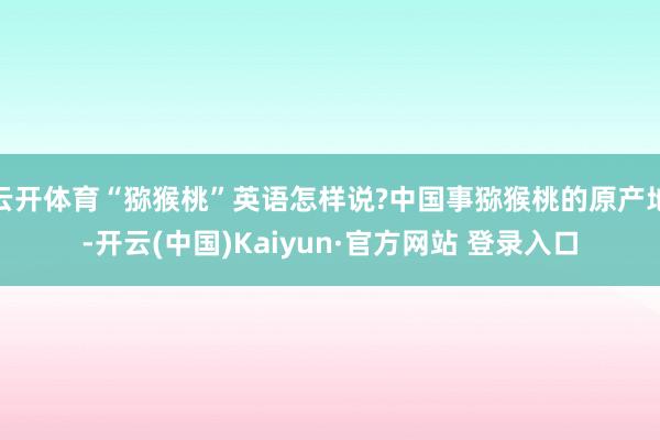 云开体育“猕猴桃”英语怎样说?中国事猕猴桃的原产地-开云(中国)Kaiyun·官方网站 登录入口