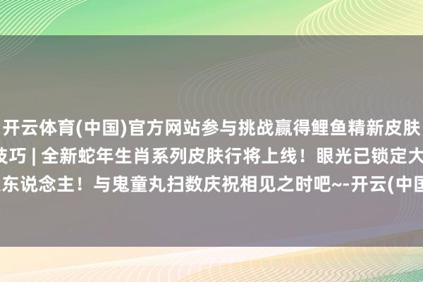 开云体育(中国)官方网站参与挑战赢得鲤鱼精新皮肤！阴阳师×非遗苗族蜡染技巧 | 全新蛇年生肖系列皮肤行将上线！眼光已锁定大东说念主！与鬼童丸扫数庆祝相见之时吧~-开云(中国)Kaiyun·官方网站 登录入口
