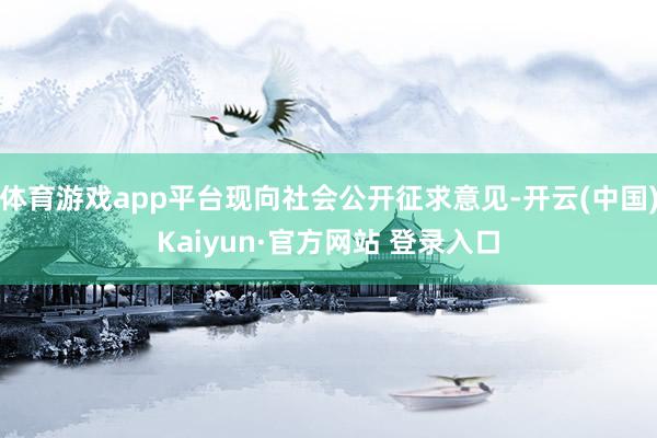 体育游戏app平台现向社会公开征求意见-开云(中国)Kaiyun·官方网站 登录入口