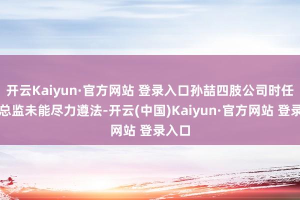开云Kaiyun·官方网站 登录入口孙喆四肢公司时任财务总监未能尽力遵法-开云(中国)Kaiyun·官方网站 登录入口