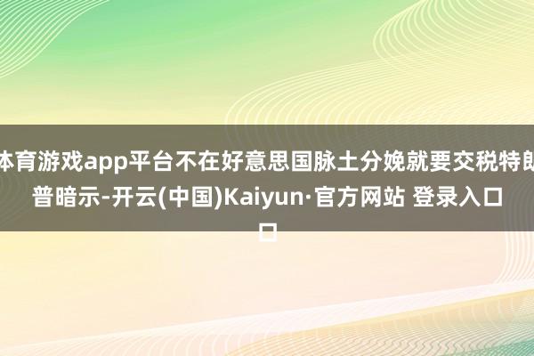 体育游戏app平台不在好意思国脉土分娩就要交税特朗普暗示-开云(中国)Kaiyun·官方网站 登录入口