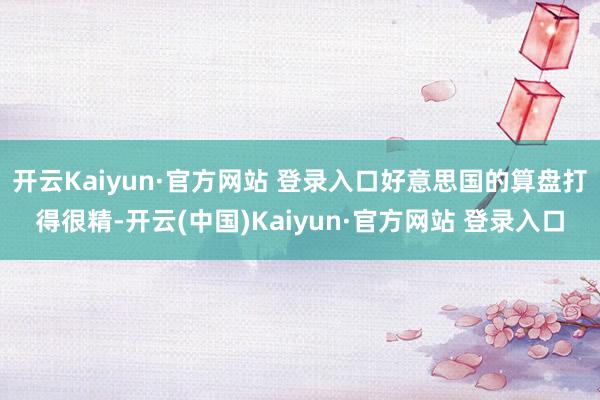 开云Kaiyun·官方网站 登录入口好意思国的算盘打得很精-开云(中国)Kaiyun·官方网站 登录入口