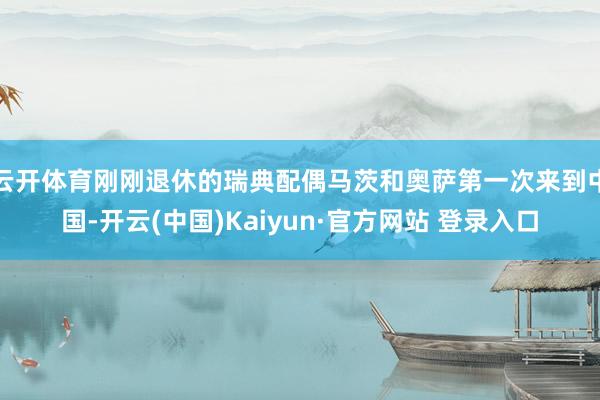 云开体育刚刚退休的瑞典配偶马茨和奥萨第一次来到中国-开云(中国)Kaiyun·官方网站 登录入口