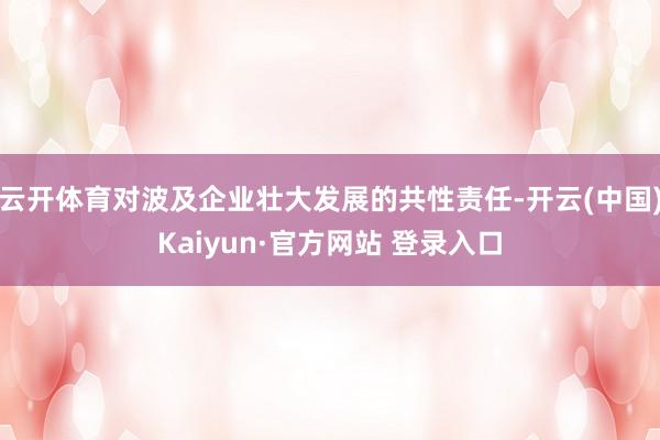 云开体育对波及企业壮大发展的共性责任-开云(中国)Kaiyun·官方网站 登录入口