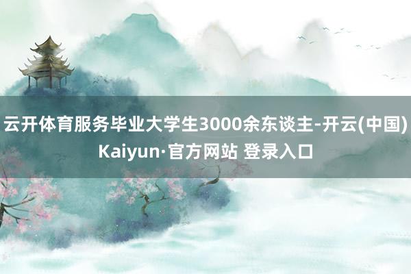 云开体育服务毕业大学生3000余东谈主-开云(中国)Kaiyun·官方网站 登录入口
