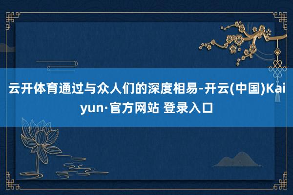 云开体育通过与众人们的深度相易-开云(中国)Kaiyun·官方网站 登录入口