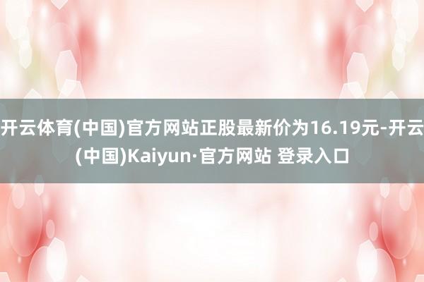 开云体育(中国)官方网站正股最新价为16.19元-开云(中国)Kaiyun·官方网站 登录入口
