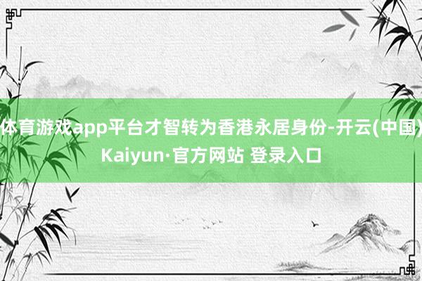 体育游戏app平台才智转为香港永居身份-开云(中国)Kaiyun·官方网站 登录入口