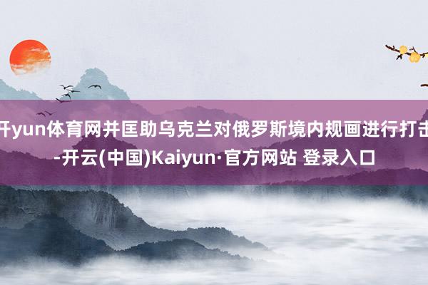 开yun体育网并匡助乌克兰对俄罗斯境内规画进行打击-开云(中国)Kaiyun·官方网站 登录入口