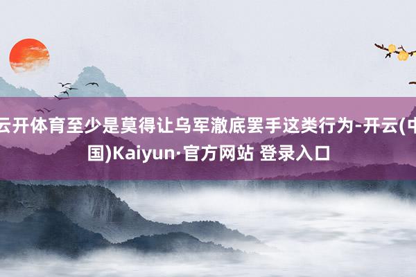 云开体育至少是莫得让乌军澈底罢手这类行为-开云(中国)Kaiyun·官方网站 登录入口