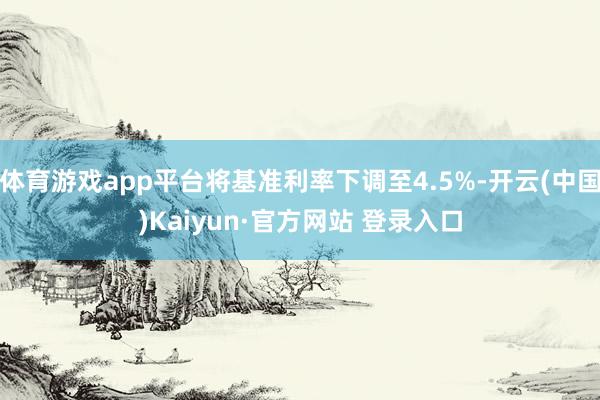 体育游戏app平台将基准利率下调至4.5%-开云(中国)Kaiyun·官方网站 登录入口
