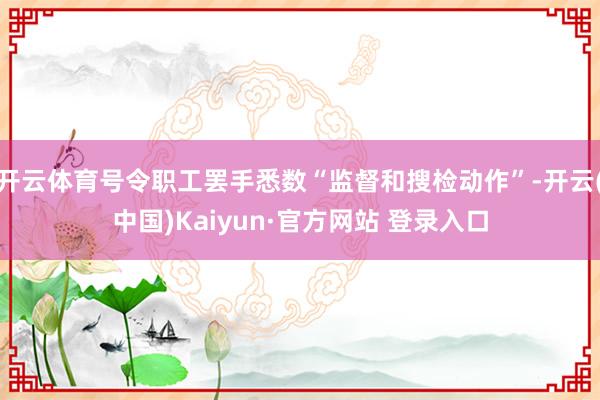 开云体育号令职工罢手悉数“监督和搜检动作”-开云(中国)Kaiyun·官方网站 登录入口