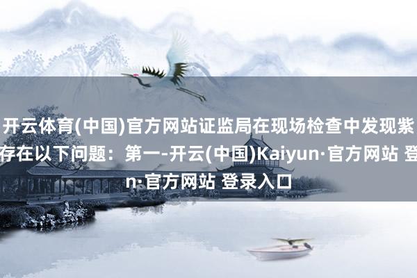 开云体育(中国)官方网站证监局在现场检查中发现紫天科技存在以下问题：第一-开云(中国)Kaiyun·官方网站 登录入口