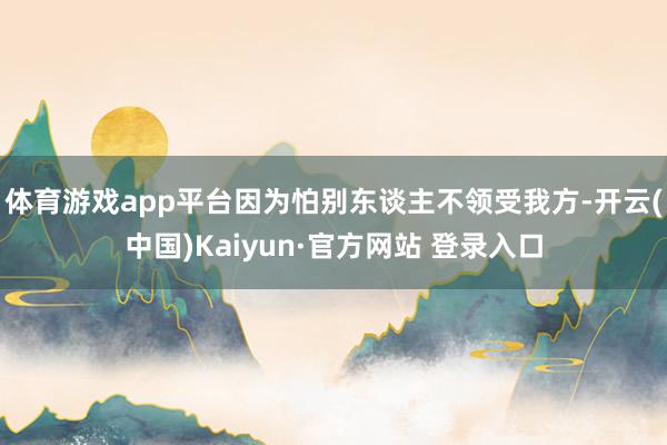 体育游戏app平台因为怕别东谈主不领受我方-开云(中国)Kaiyun·官方网站 登录入口