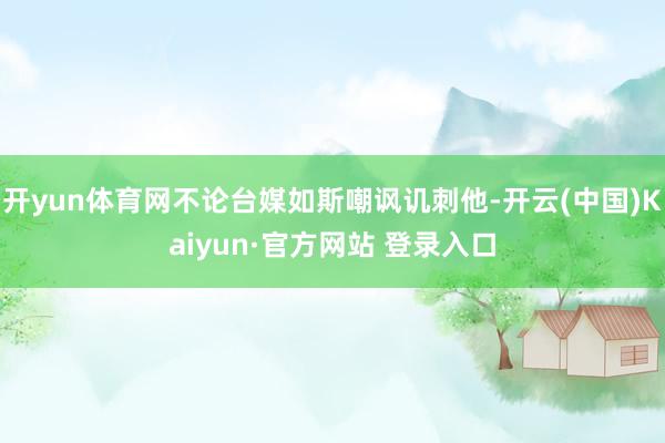开yun体育网不论台媒如斯嘲讽讥刺他-开云(中国)Kaiyun·官方网站 登录入口