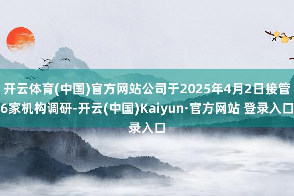 开云体育(中国)官方网站公司于2025年4月2日接管6家机构调研-开云(中国)Kaiyun·官方网站 登录入口
