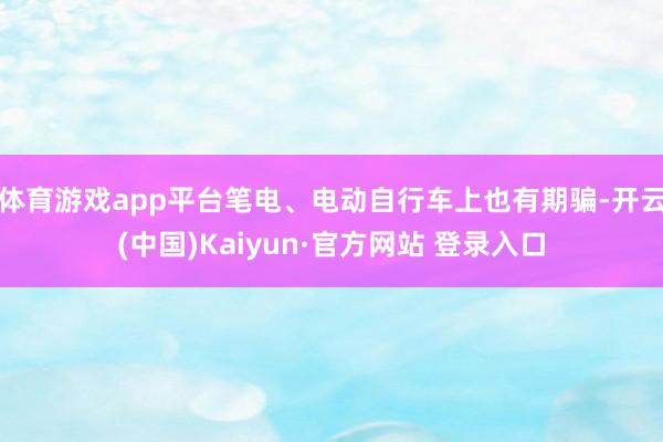 体育游戏app平台笔电、电动自行车上也有期骗-开云(中国)Kaiyun·官方网站 登录入口