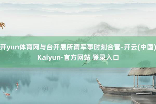 开yun体育网与台开展所谓军事时刻合营-开云(中国)Kaiyun·官方网站 登录入口