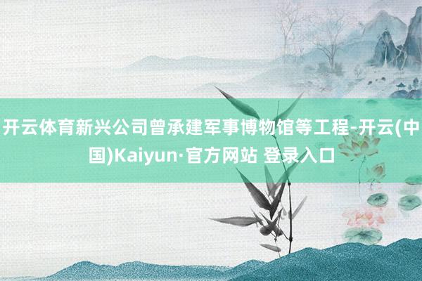 开云体育　　新兴公司曾承建军事博物馆等工程-开云(中国)Kaiyun·官方网站 登录入口