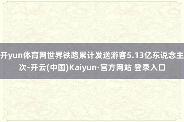 开yun体育网世界铁路累计发送游客5.13亿东说念主次-开云(中国)Kaiyun·官方网站 登录入口