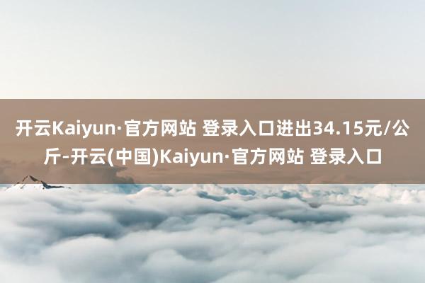 开云Kaiyun·官方网站 登录入口进出34.15元/公斤-开云(中国)Kaiyun·官方网站 登录入口