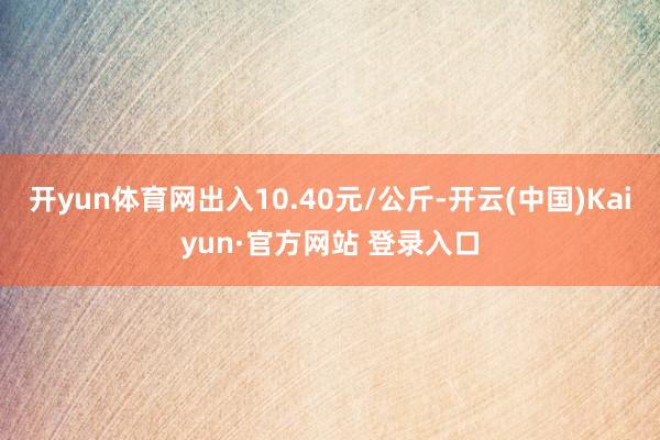 开yun体育网出入10.40元/公斤-开云(中国)Kaiyun·官方网站 登录入口