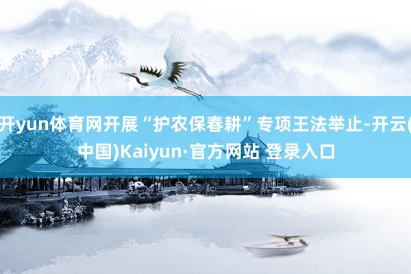 开yun体育网开展“护农保春耕”专项王法举止-开云(中国)Kaiyun·官方网站 登录入口