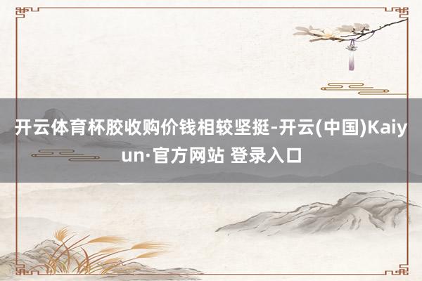 开云体育杯胶收购价钱相较坚挺-开云(中国)Kaiyun·官方网站 登录入口