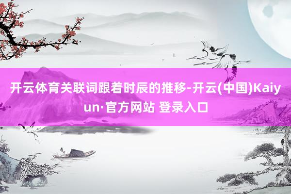 开云体育关联词跟着时辰的推移-开云(中国)Kaiyun·官方网站 登录入口