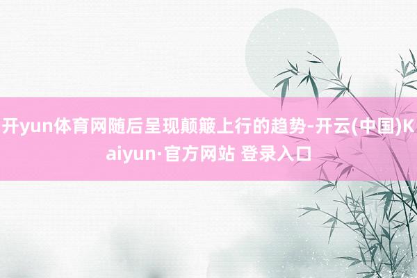 开yun体育网随后呈现颠簸上行的趋势-开云(中国)Kaiyun·官方网站 登录入口