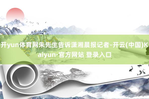 开yun体育网朱先生告诉潇湘晨报记者-开云(中国)Kaiyun·官方网站 登录入口