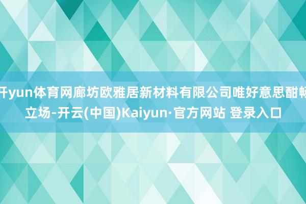 开yun体育网廊坊欧雅居新材料有限公司唯好意思酣畅立场-开云(中国)Kaiyun·官方网站 登录入口