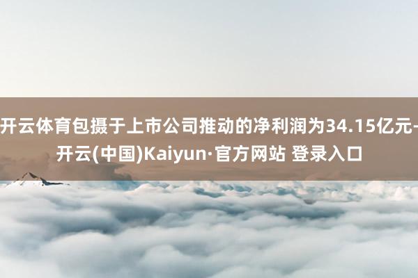 开云体育包摄于上市公司推动的净利润为34.15亿元-开云(中国)Kaiyun·官方网站 登录入口