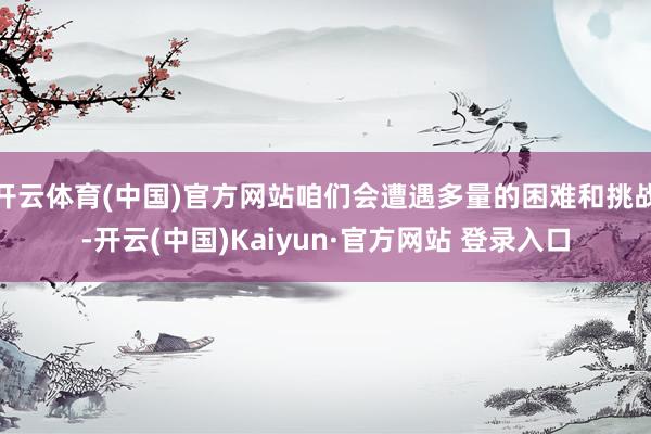 开云体育(中国)官方网站咱们会遭遇多量的困难和挑战-开云(中国)Kaiyun·官方网站 登录入口
