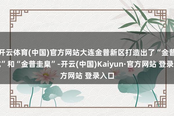 开云体育(中国)官方网站大连金普新区打造出了“金普格式”和“金普圭臬”-开云(中国)Kaiyun·官方网站 登录入口