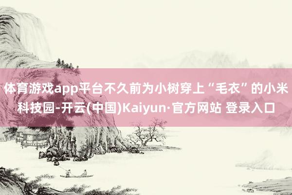体育游戏app平台　　不久前为小树穿上“毛衣”的小米科技园-开云(中国)Kaiyun·官方网站 登录入口