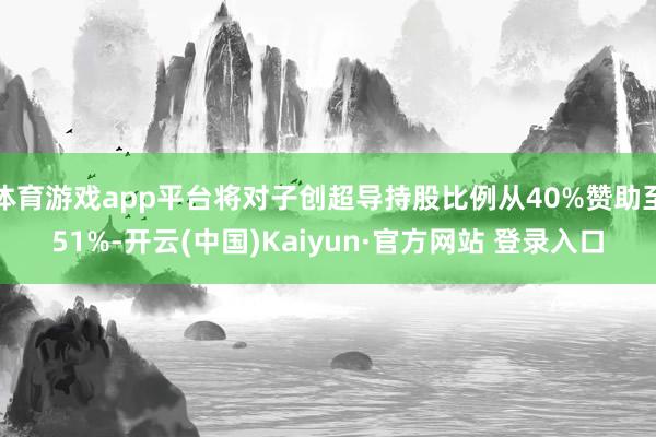 体育游戏app平台将对子创超导持股比例从40%赞助至51%-开云(中国)Kaiyun·官方网站 登录入口