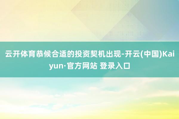 云开体育恭候合适的投资契机出现-开云(中国)Kaiyun·官方网站 登录入口