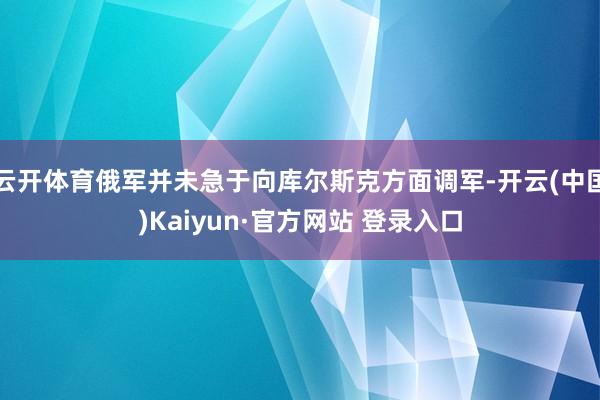 云开体育俄军并未急于向库尔斯克方面调军-开云(中国)Kaiyun·官方网站 登录入口